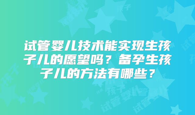试管婴儿技术能实现生孩子儿的愿望吗?备孕生孩子儿的方法有哪些?