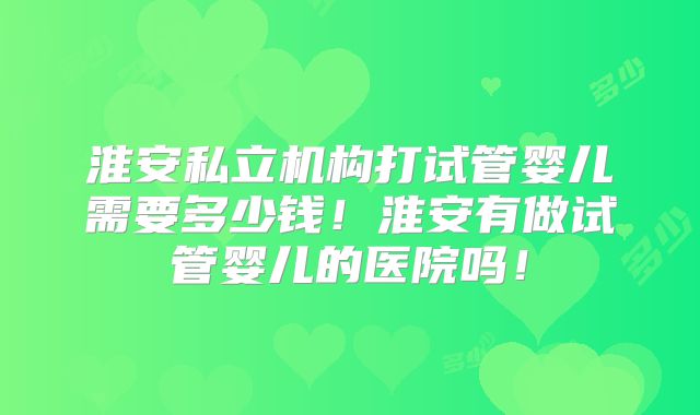 淮安私立机构打试管婴儿需要多少钱！淮安有做试管婴儿的医院吗！