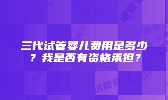 三代试管婴儿费用是多少？我是否有资格承担？