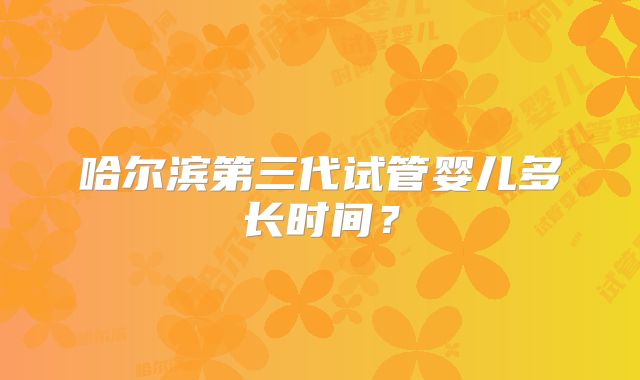 哈尔滨第三代试管婴儿多长时间？