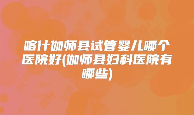 喀什伽师县试管婴儿哪个医院好(伽师县妇科医院有哪些)