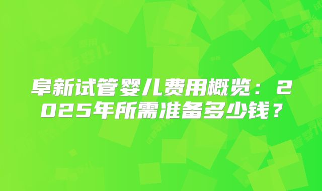 阜新试管婴儿费用概览：2025年所需准备多少钱？