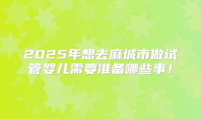2025年想去麻城市做试管婴儿需要准备哪些事！