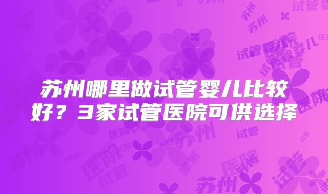 苏州哪里做试管婴儿比较好？3家试管医院可供选择