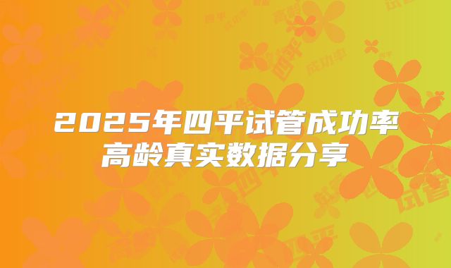 2025年四平试管成功率高龄真实数据分享