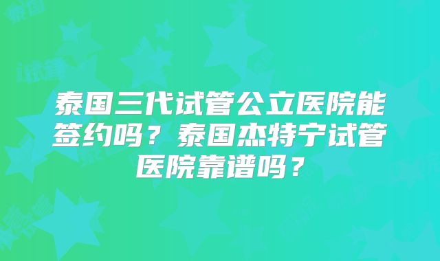 泰国三代试管公立医院能签约吗？泰国杰特宁试管医院靠谱吗？