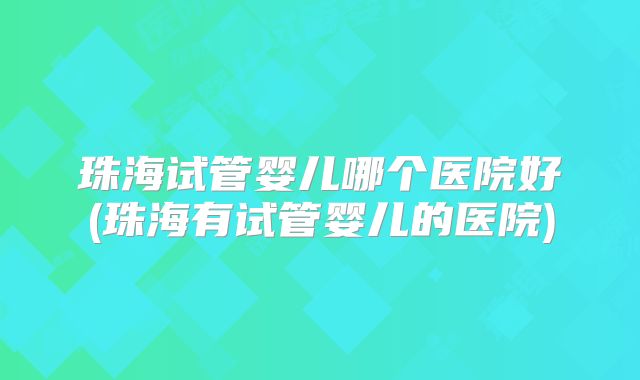 珠海试管婴儿哪个医院好(珠海有试管婴儿的医院)