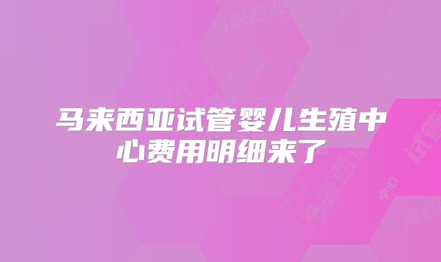 马来西亚试管婴儿生殖中心费用明细来了
