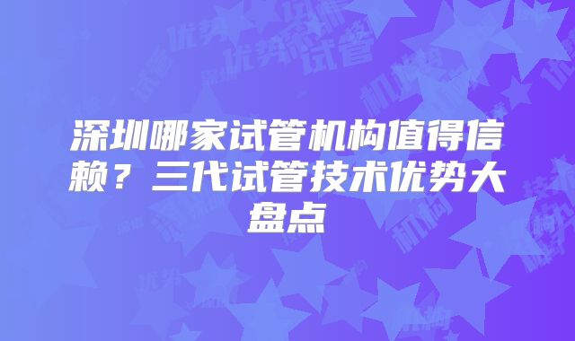 深圳哪家试管机构值得信赖？三代试管技术优势大盘点