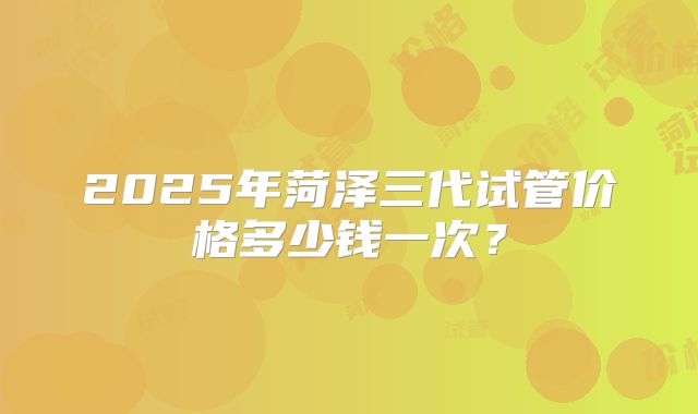 2025年菏泽三代试管价格多少钱一次？