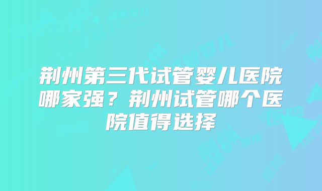 荆州第三代试管婴儿医院哪家强？荆州试管哪个医院值得选择