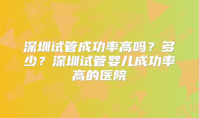 深圳试管成功率高吗?多少?深圳试管婴儿成功率高的医院