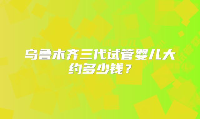 乌鲁木齐三代试管婴儿大约多少钱？