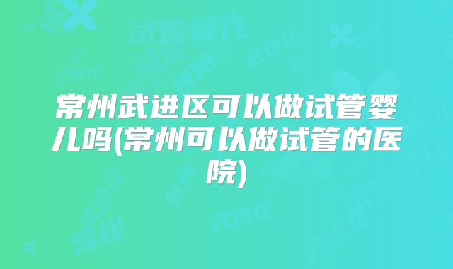 常州武进区可以做试管婴儿吗(常州可以做试管的医院)