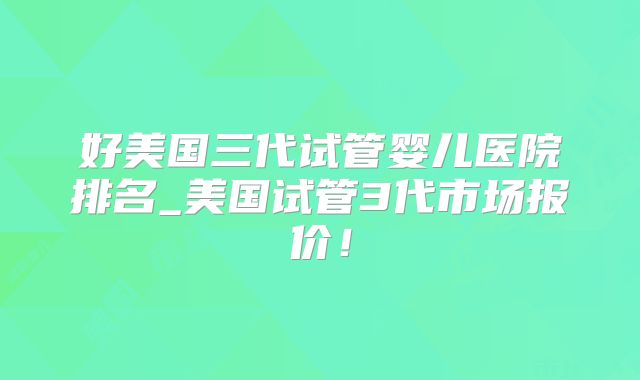 好美国三代试管婴儿医院排名_美国试管3代市场报价！