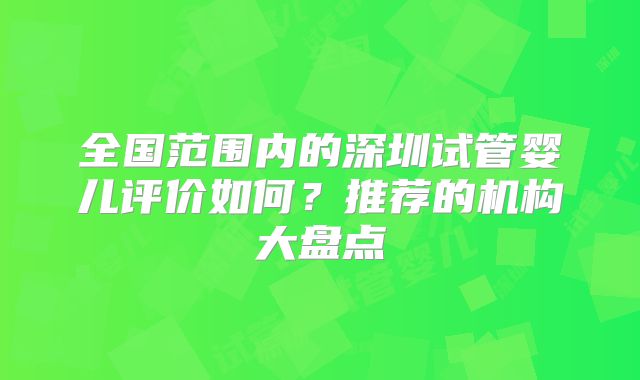 全国范围内的深圳试管婴儿评价如何？推荐的机构大盘点