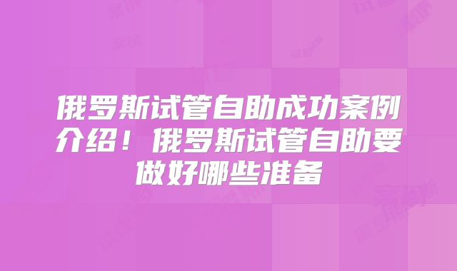 俄罗斯试管自助成功案例介绍！俄罗斯试管自助要做好哪些准备