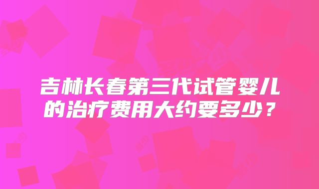 吉林长春第三代试管婴儿的治疗费用大约要多少？