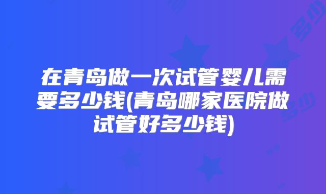 在青岛做一次试管婴儿需要多少钱(青岛哪家医院做试管好多少钱)
