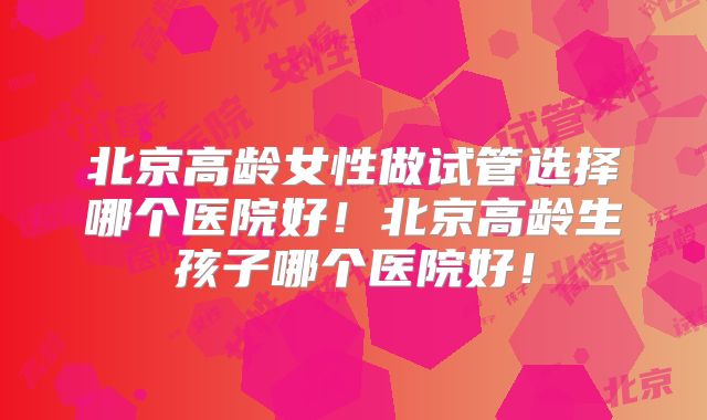 北京高龄女性做试管选择哪个医院好！北京高龄生孩子哪个医院好！