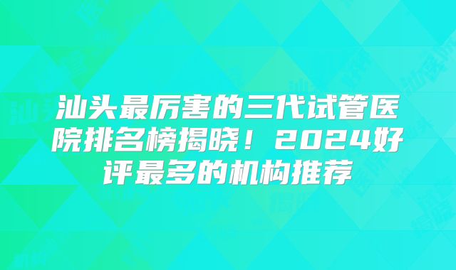汕头最厉害的三代试管医院排名榜揭晓!2024好评最多的机构推荐