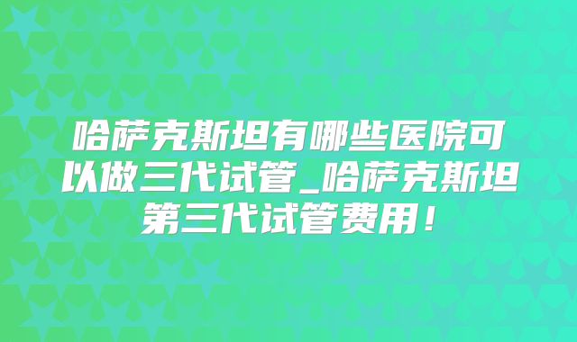 哈萨克斯坦有哪些医院可以做三代试管_哈萨克斯坦第三代试管费用!