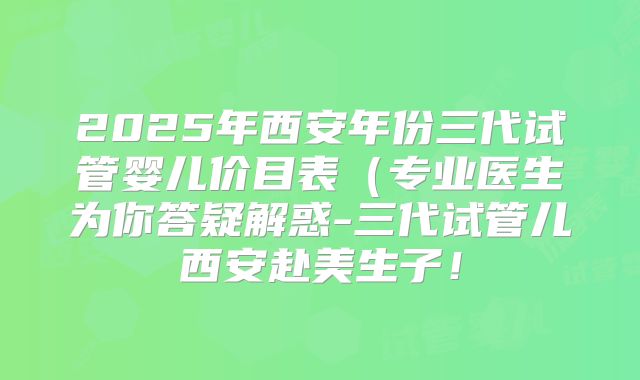 2025年西安年份三代试管婴儿价目表（专业医生为你答疑解惑-三代试管儿西安赴美生子！