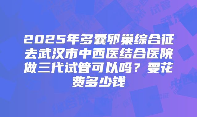 2025年多囊卵巢综合征去武汉市中西医结合医院做三代试管可以吗？要花费多少钱