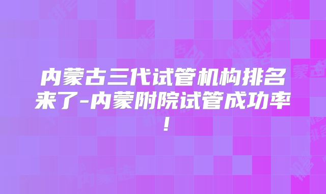 内蒙古三代试管机构排名来了-内蒙附院试管成功率！