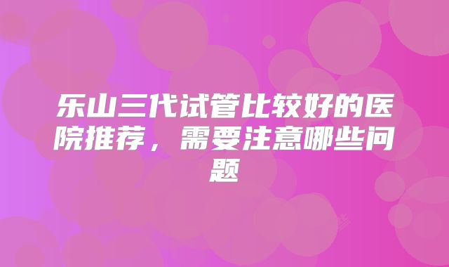 乐山三代试管比较好的医院推荐，需要注意哪些问题