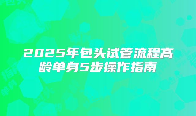 2025年包头试管流程高龄单身5步操作指南