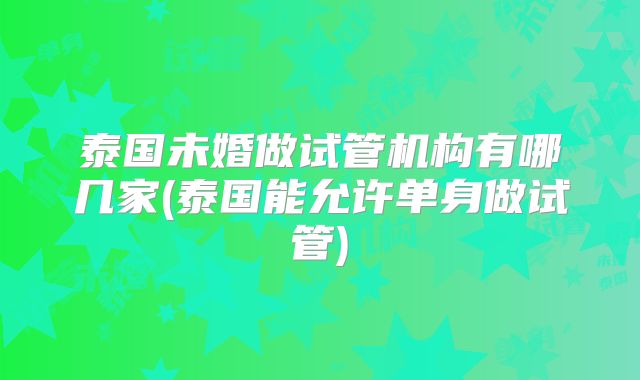 泰国未婚做试管机构有哪几家(泰国能允许单身做试管)
