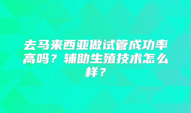去马来西亚做试管成功率高吗？辅助生殖技术怎么样？