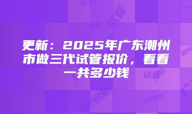 更新：2025年广东潮州市做三代试管报价，看看一共多少钱