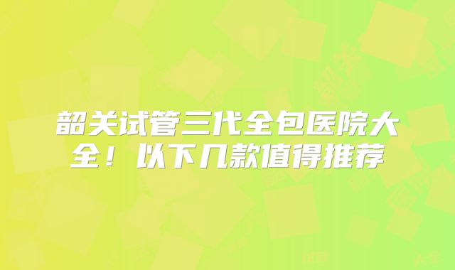 韶关试管三代全包医院大全!以下几款值得推荐