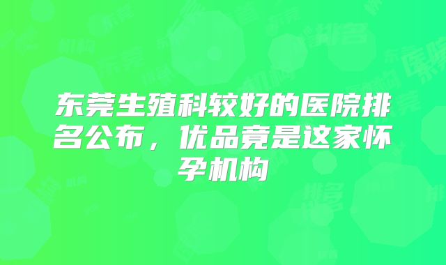 东莞生殖科较好的医院排名公布，优品竟是这家怀孕机构