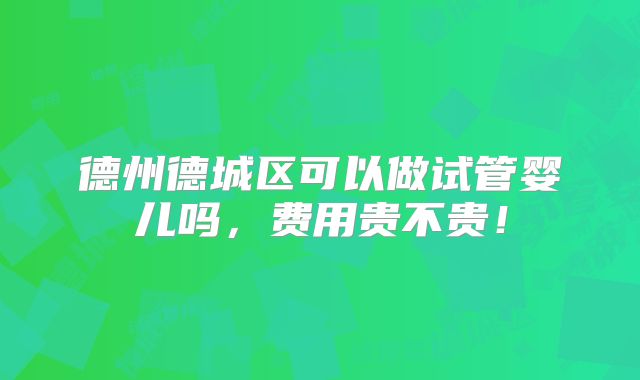 德州德城区可以做试管婴儿吗,费用贵不贵!