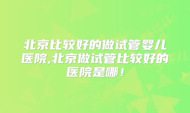 北京比较好的做试管婴儿医院,北京做试管比较好的医院是哪！
