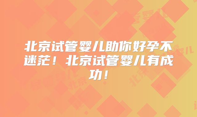 北京试管婴儿助你好孕不迷茫!北京试管婴儿有成功!