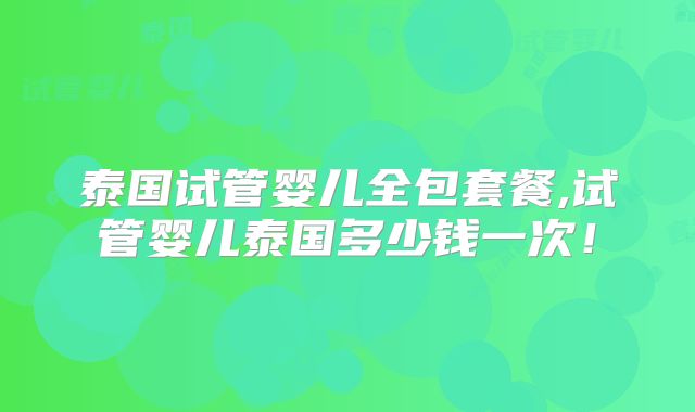 泰国试管婴儿全包套餐,试管婴儿泰国多少钱一次！