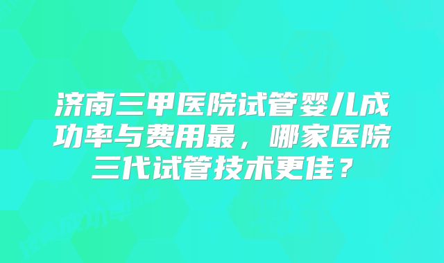 济南三甲医院试管婴儿成功率与费用最，哪家医院三代试管技术更佳？