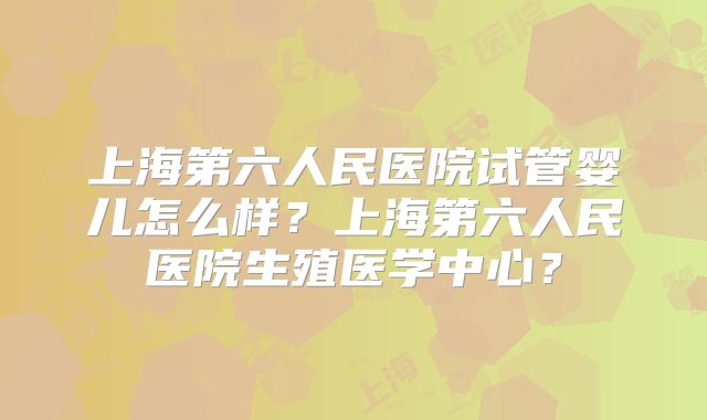 上海第六人民医院试管婴儿怎么样？上海第六人民医院生殖医学中心？