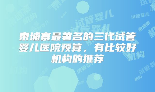 柬埔寨最著名的三代试管婴儿医院预算，有比较好机构的推荐