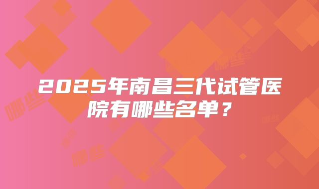 2025年南昌三代试管医院有哪些名单？