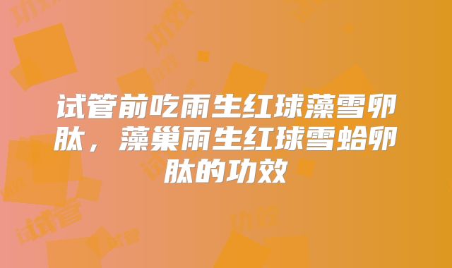 试管前吃雨生红球藻雪卵肽，藻巢雨生红球雪蛤卵肽的功效