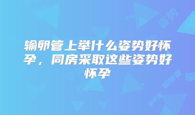 输卵管上举什么姿势好怀孕，同房采取这些姿势好怀孕
