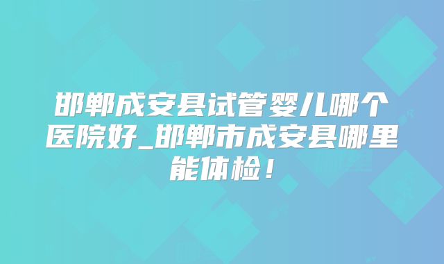 邯郸成安县试管婴儿哪个医院好_邯郸市成安县哪里能体检！