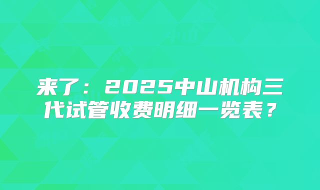 来了：2025中山机构三代试管收费明细一览表？