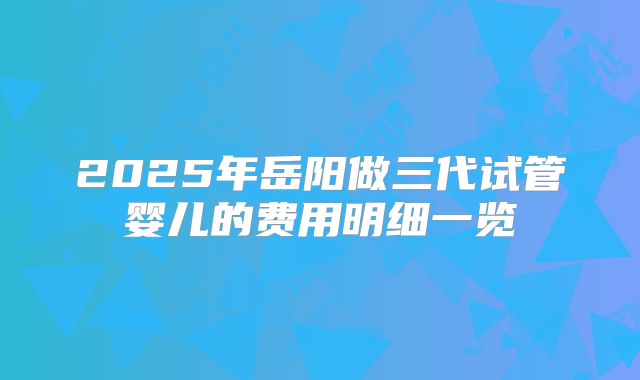 2025年岳阳做三代试管婴儿的费用明细一览
