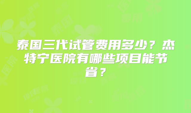 泰国三代试管费用多少？杰特宁医院有哪些项目能节省？